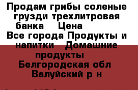 Продам грибы соленые грузди трехлитровая банка  › Цена ­ 1 300 - Все города Продукты и напитки » Домашние продукты   . Белгородская обл.,Валуйский р-н